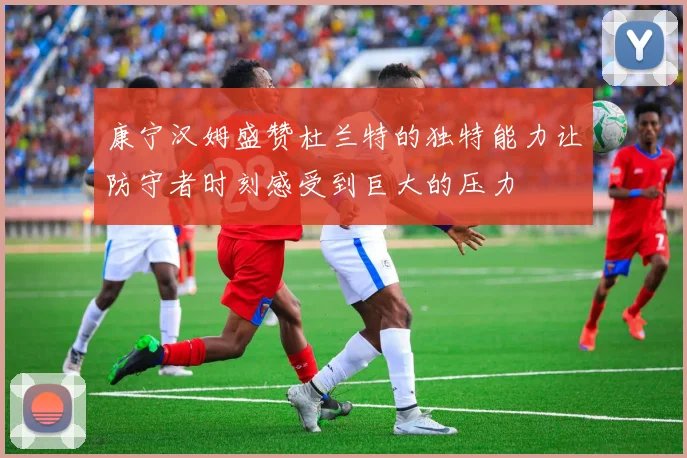 康宁汉姆盛赞杜兰特的独特能力让防守者时刻感受到巨大的压力