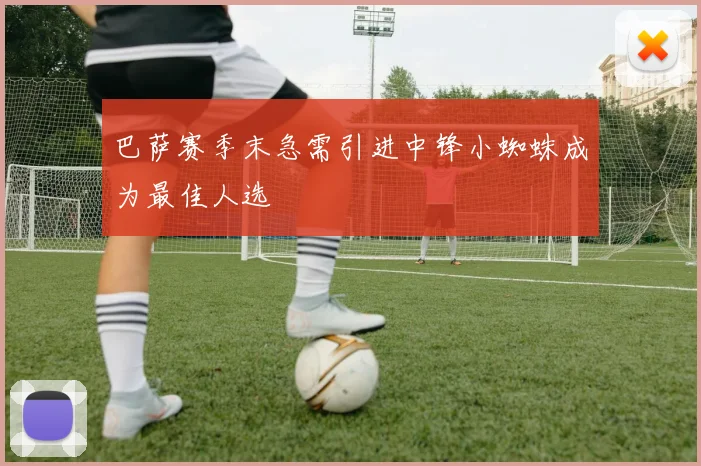 巴萨赛季末急需引进中锋小蜘蛛成为最佳人选