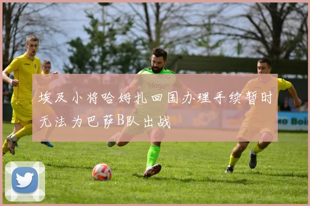 埃及小将哈姆扎回国办理手续暂时无法为巴萨B队出战