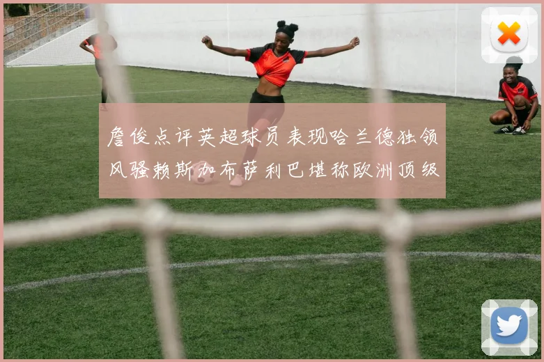 詹俊点评英超球员表现哈兰德独领风骚赖斯加布萨利巴堪称欧洲顶级