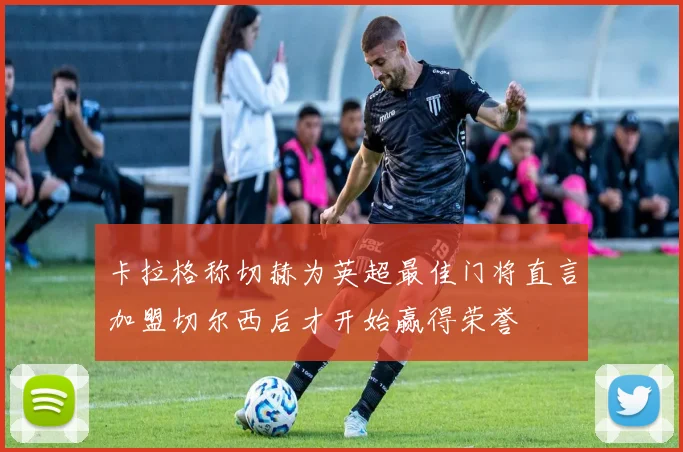 卡拉格称切赫为英超最佳门将直言加盟切尔西后才开始赢得荣誉