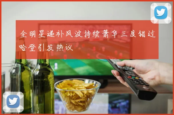 全明星递补风波持续萧华三度错过哈登引发热议