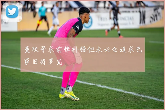 曼联寻求前锋补强但未必会追求巴萨旧将罗克