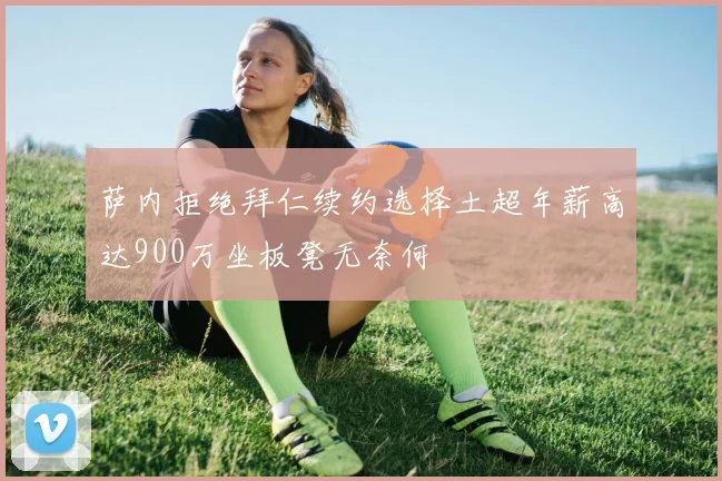 萨内拒绝拜仁续约选择土超年薪高达900万坐板凳无奈何