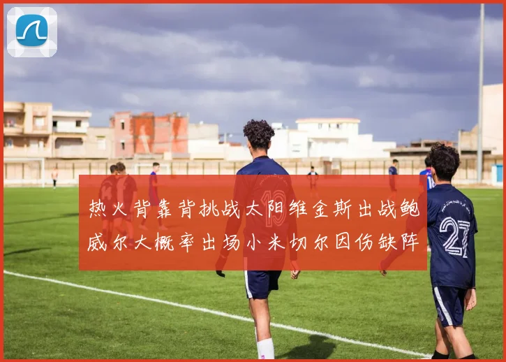 热火背靠背挑战太阳维金斯出战鲍威尔大概率出场小米切尔因伤缺阵