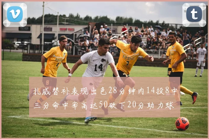扎威替补表现出色28分钟内14投8中三分命中率高达50砍下20分助力球队进攻稳定