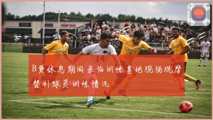 B费休息期间亲临训练基地现场观摩替补球员训练情况