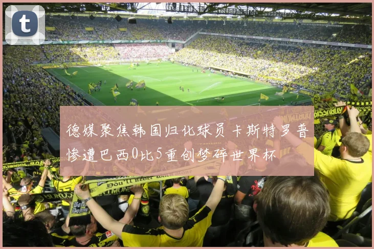 德媒聚焦韩国归化球员卡斯特罗普惨遭巴西0比5重创梦碎世界杯