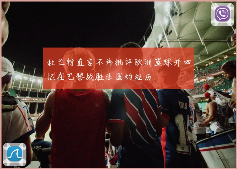 杜兰特直言不讳批评欧洲篮球并回忆在巴黎战胜法国的经历