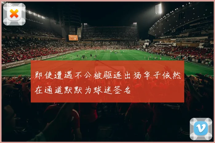 即使遭遇不公被驱逐出场华子依然在通道默默为球迷签名