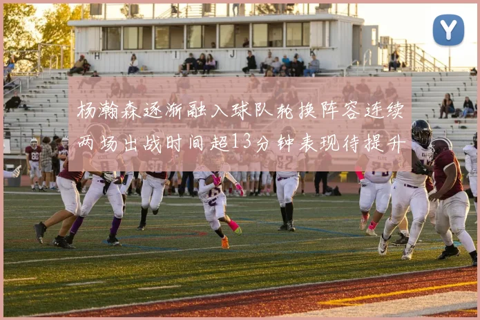 杨瀚森逐渐融入球队轮换阵容连续两场出战时间超13分钟表现待提升