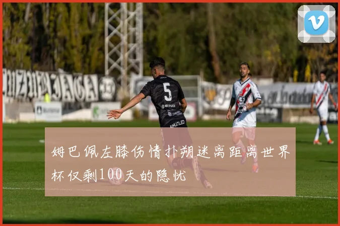 姆巴佩左膝伤情扑朔迷离距离世界杯仅剩100天的隐忧