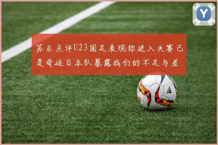 苏东点评U23国足表现称进入决赛已是奇迹日本队暴露我们的不足与差距