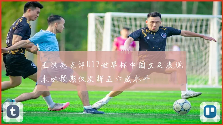 王洪亮点评U17世界杯中国女足表现未达预期仅发挥五六成水平