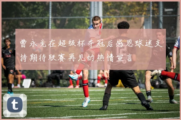 曹永竞在超级杯夺冠后感恩球迷支持期待联赛再见的热情宣言
