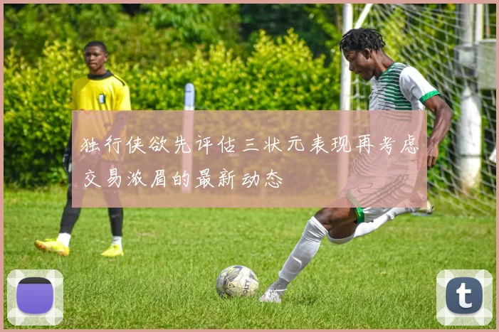 独行侠欲先评估三状元表现再考虑交易浓眉的最新动态