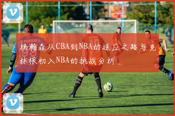 杨瀚森从CBA到NBA的适应之路与克林根初入NBA的挑战分析