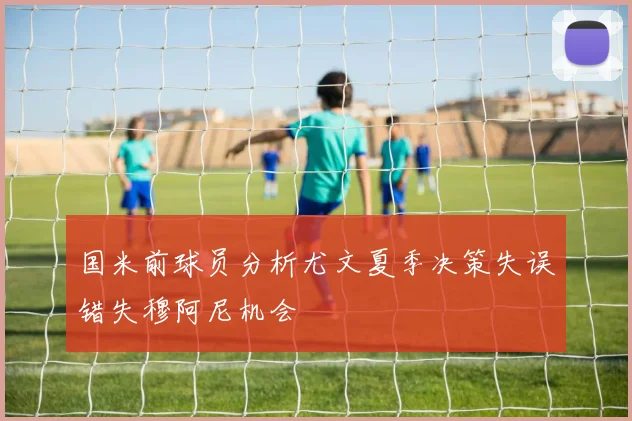 国米前球员分析尤文夏季决策失误错失穆阿尼机会
