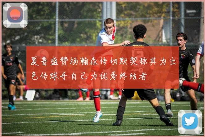 夏普盛赞杨瀚森传切默契称其为出色传球手自己为优秀终结者