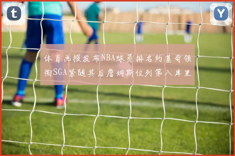 体育画报发布NBA球员排名约基奇领衔SGA紧随其后詹姆斯位列第八库里与杜兰特未入榜