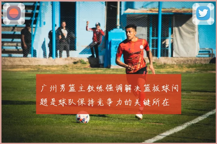 广州男篮主教练强调解决篮板球问题是球队保持竞争力的关键所在