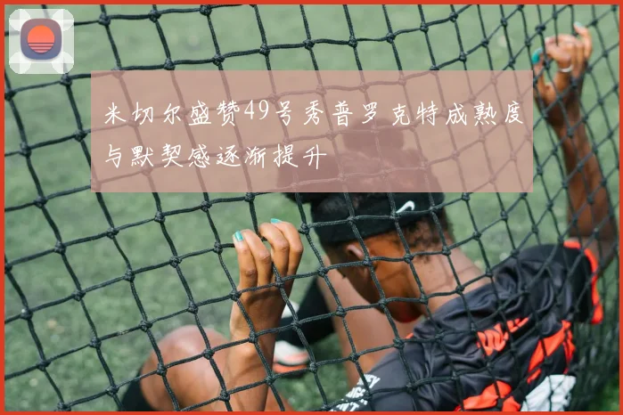 米切尔盛赞49号秀普罗克特成熟度与默契感逐渐提升