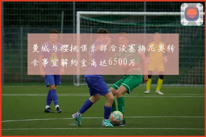 曼城与樱桃俱乐部洽谈塞梅尼奥转会事宜解约金高达6500万