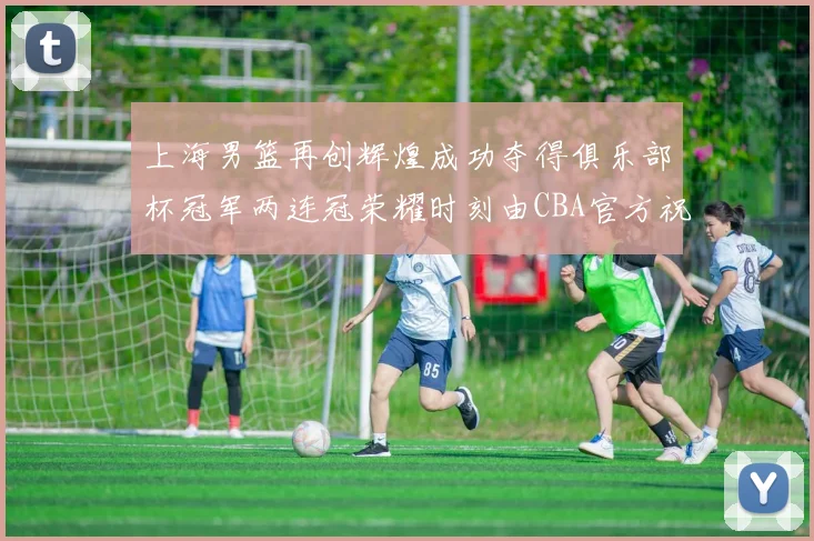 上海男篮再创辉煌成功夺得俱乐部杯冠军两连冠荣耀时刻由CBA官方祝贺