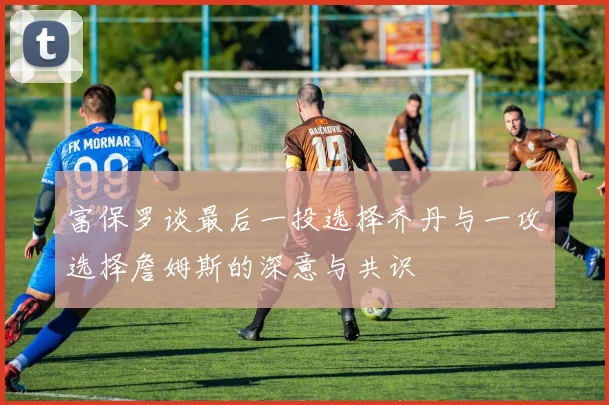 富保罗谈最后一投选择乔丹与一攻选择詹姆斯的深意与共识