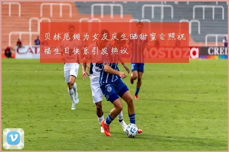 贝林厄姆为女友庆生晒甜蜜合照祝福生日快乐引发热议