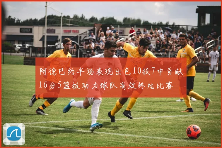 阿德巴约半场表现出色10投7中贡献16分5篮板助力球队高效终结比赛