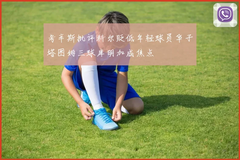 考辛斯批评科尔贬低年轻球员华子塔图姆三球库明加成焦点