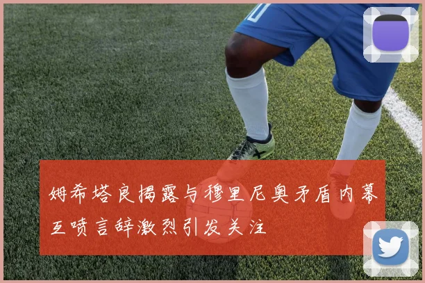 姆希塔良揭露与穆里尼奥矛盾内幕互喷言辞激烈引发关注
