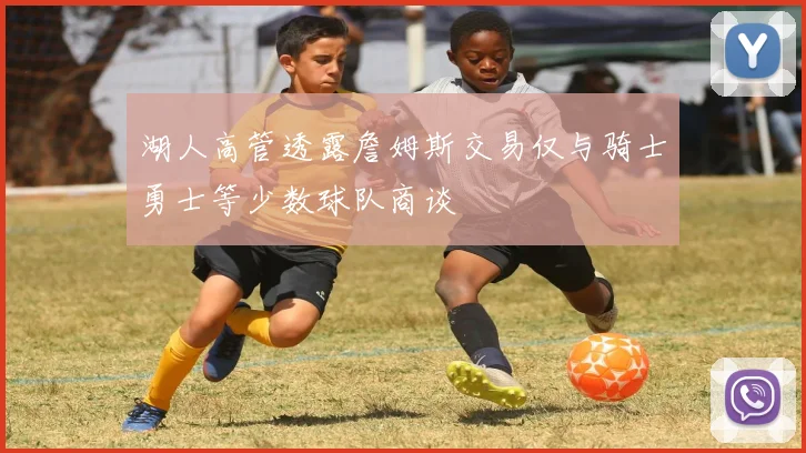 湖人高管透露詹姆斯交易仅与骑士勇士等少数球队商谈