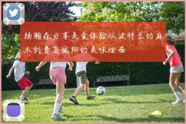 杨瀚森分享美食体验从波特兰的麻木到青岛城阳的美味烩面