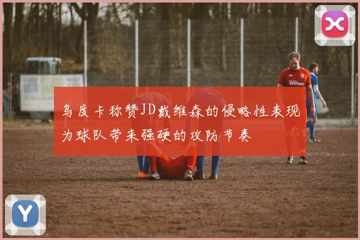 乌度卡称赞JD戴维森的侵略性表现为球队带来强硬的攻防节奏