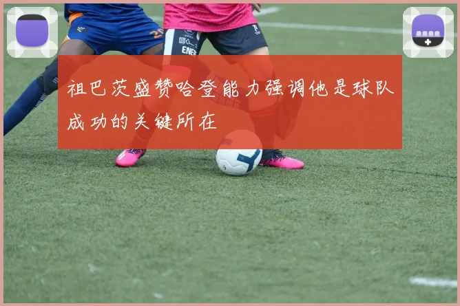 祖巴茨盛赞哈登能力强调他是球队成功的关键所在