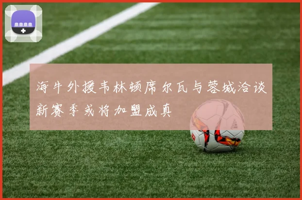 海牛外援韦林顿席尔瓦与蓉城洽谈新赛季或将加盟成真