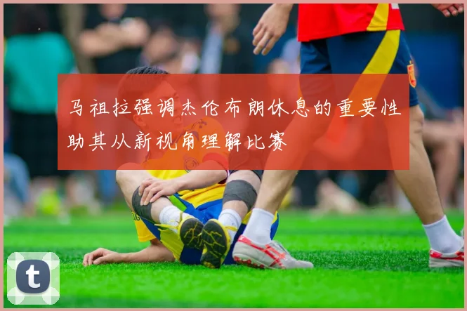 马祖拉强调杰伦布朗休息的重要性助其从新视角理解比赛