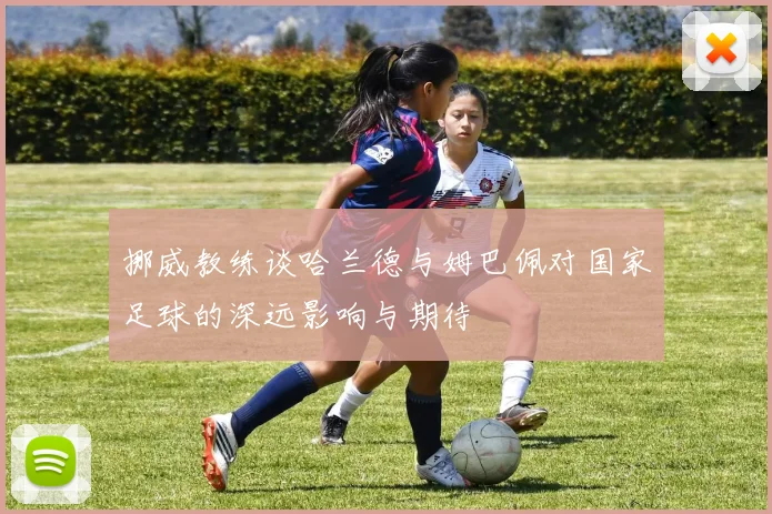 挪威教练谈哈兰德与姆巴佩对国家足球的深远影响与期待